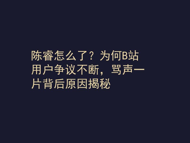 陈睿怎么了？为何B站用户争议不断，骂声一片背后原因揭秘